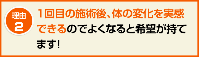 ２．1回目の施術後、体の変化を実感できるのでよくなると希望が持てます！